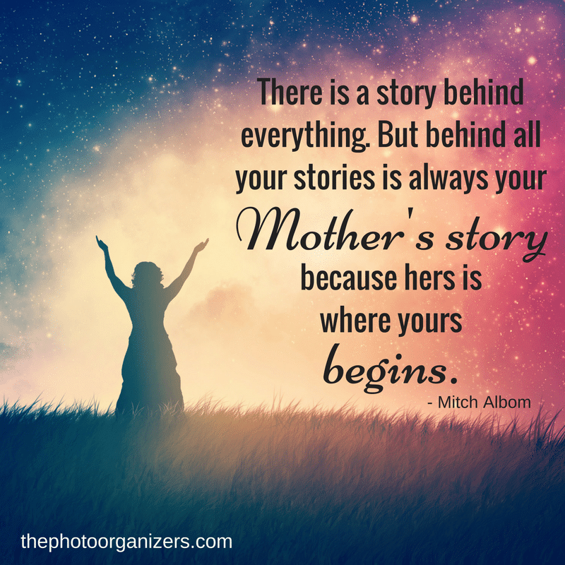 There is a story behind everything. But behind all your stories is always your Mother's story because hers is where yours begins. ~ Mitch Albom | ThePhotoOrganizers.com